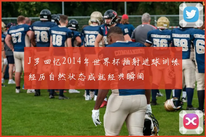 J罗回忆2014年世界杯抽射进球训练经历自然状态成就经典瞬间
