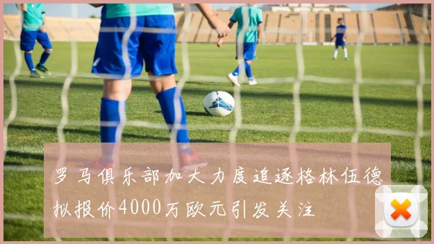 罗马俱乐部加大力度追逐格林伍德拟报价4000万欧元引发关注