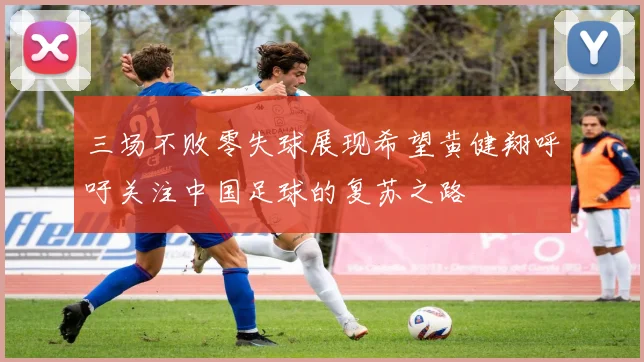 三场不败零失球展现希望黄健翔呼吁关注中国足球的复苏之路