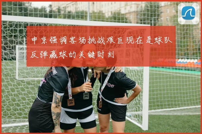 申京强调客场挑战艰巨现在是球队反弹赢球的关键时刻