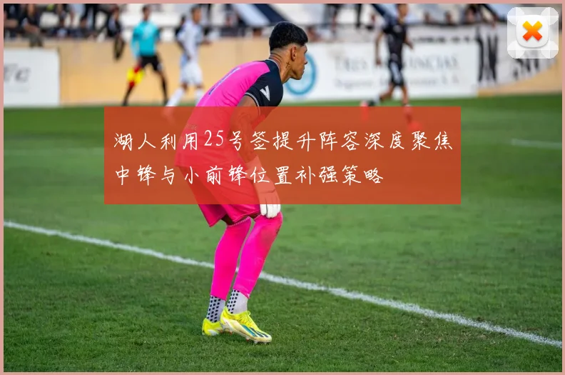湖人利用25号签提升阵容深度聚焦中锋与小前锋位置补强策略