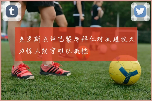 克罗斯点评巴黎与拜仁对决进攻火力惊人防守难以抵挡