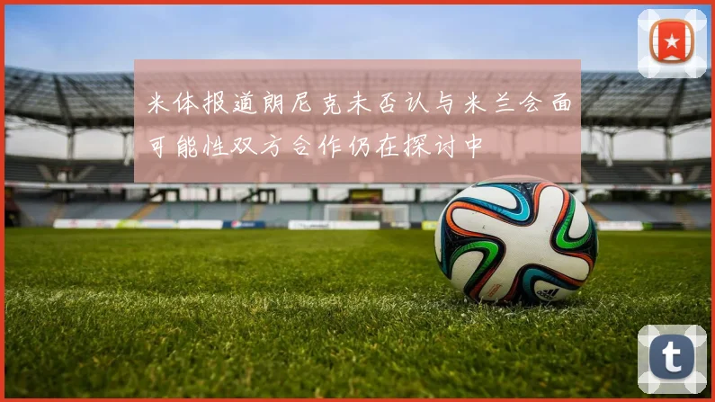 米体报道朗尼克未否认与米兰会面可能性双方合作仍在探讨中