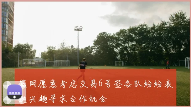篮网愿意考虑交易6号签各队纷纷表达兴趣寻求合作机会