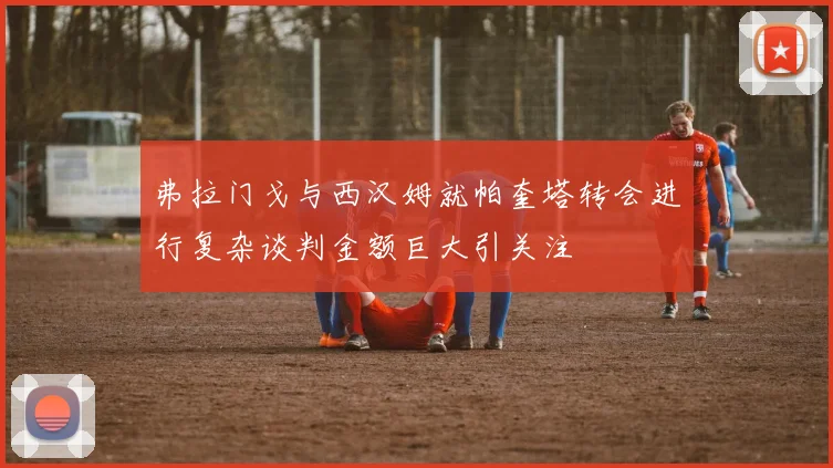 弗拉门戈与西汉姆就帕奎塔转会进行复杂谈判金额巨大引关注