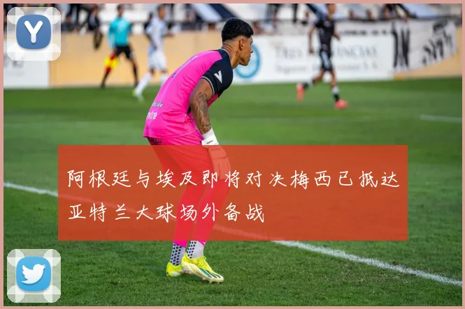 阿根廷与埃及即将对决梅西已抵达亚特兰大球场外备战