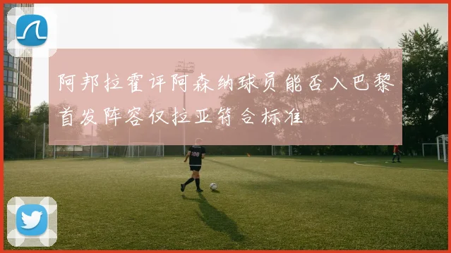 阿邦拉霍评阿森纳球员能否入巴黎首发阵容仅拉亚符合标准