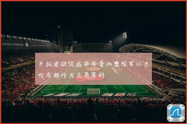 开拓者欲促成字母哥加盟绿军以杰伦布朗作为交易筹码