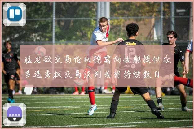 猛龙欲交易伦纳德需向快船提供众多选秀权交易谈判或将持续数日