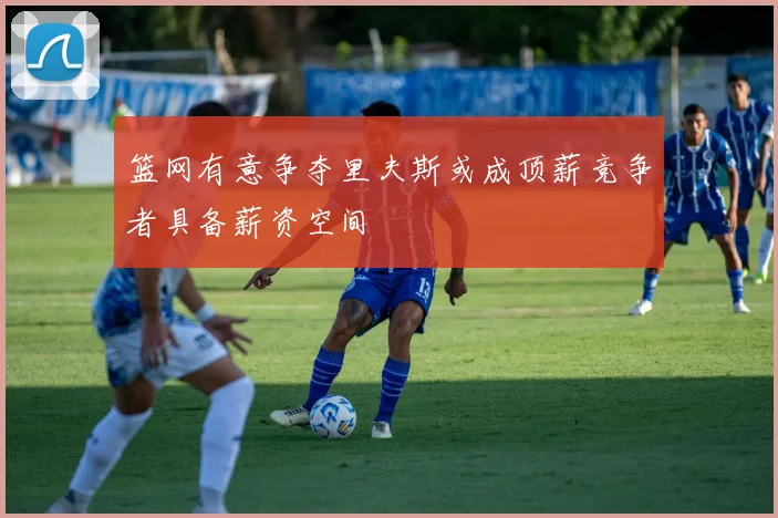 篮网有意争夺里夫斯或成顶薪竞争者具备薪资空间