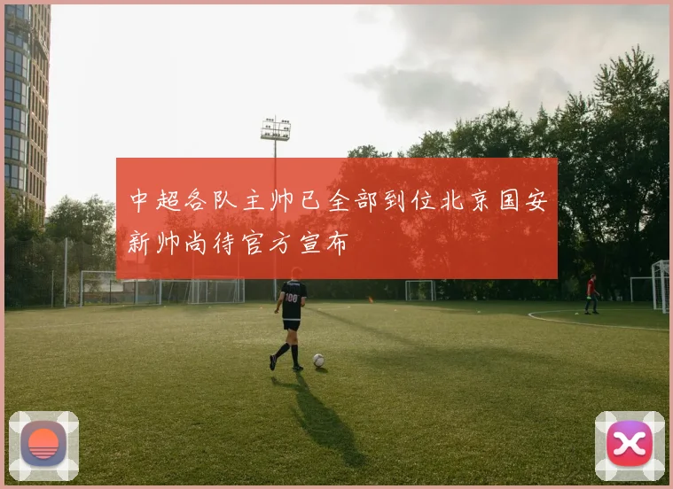 中超各队主帅已全部到位北京国安新帅尚待官方宣布