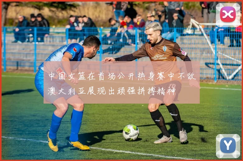 中国女篮在首场公开热身赛中不敌澳大利亚展现出顽强拼搏精神