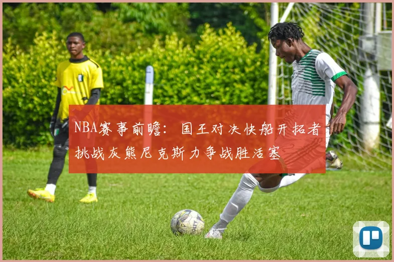 NBA赛事前瞻：国王对决快船开拓者挑战灰熊尼克斯力争战胜活塞