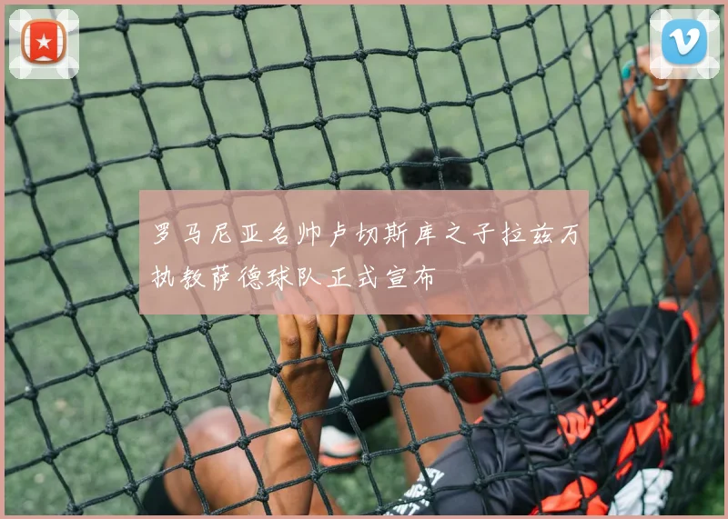 罗马尼亚名帅卢切斯库之子拉兹万执教萨德球队正式宣布