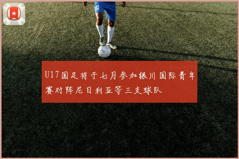 U17国足将于七月参加银川国际青年赛对阵尼日利亚等三支球队