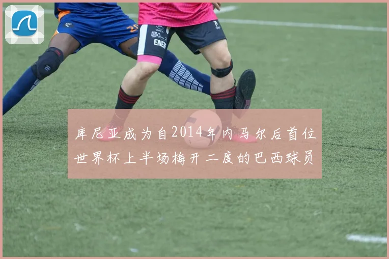 库尼亚成为自2014年内马尔后首位世界杯上半场梅开二度的巴西球员