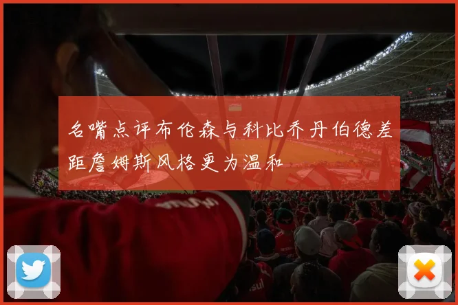 名嘴点评布伦森与科比乔丹伯德差距詹姆斯风格更为温和